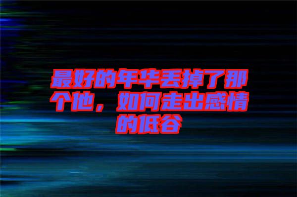 最好的年華丟掉了那個(gè)他，如何走出感情的低谷