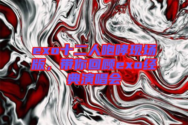 exo十二人咆哮現(xiàn)場(chǎng)版，帶你回顧exo經(jīng)典演唱會(huì)