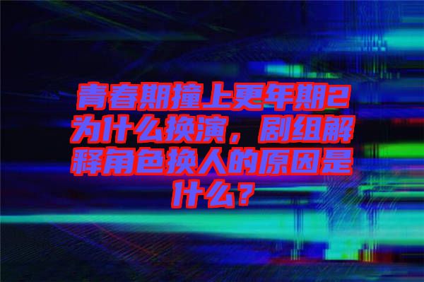 青春期撞上更年期2為什么換演，劇組解釋角色換人的原因是什么？