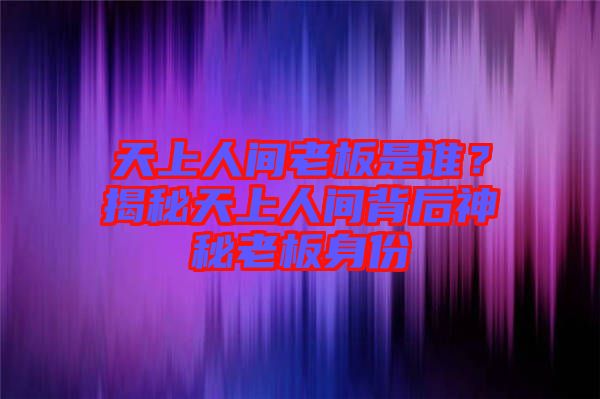 天上人間老板是誰？揭秘天上人間背后神秘老板身份