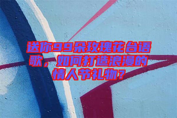 送你99朵玫瑰花臺(tái)語(yǔ)歌，如何打造浪漫的情人節(jié)禮物？