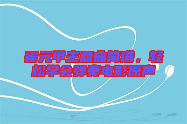 霍元甲主題曲簡譜，輕松學(xué)會彈奏電影原聲
