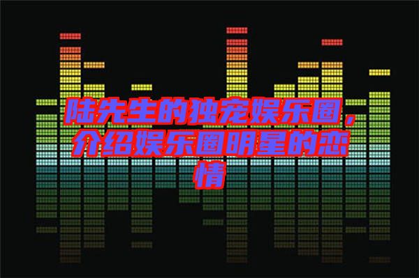 陸先生的獨寵娛樂圈，介紹娛樂圈明星的戀情