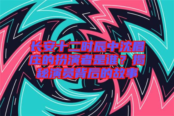 長(zhǎng)安十二時(shí)辰中沈眉莊的扮演者是誰(shuí)？揭秘演員背后的故事