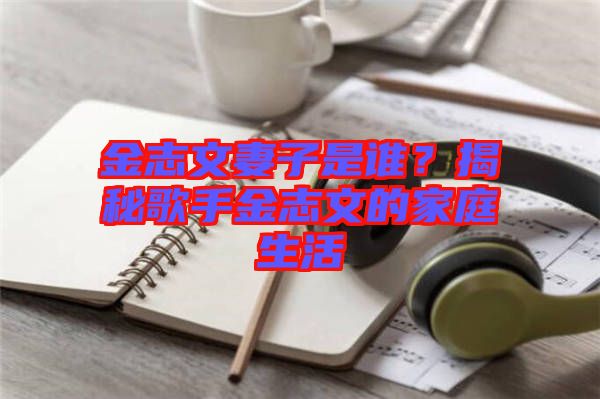 金志文妻子是誰？揭秘歌手金志文的家庭生活