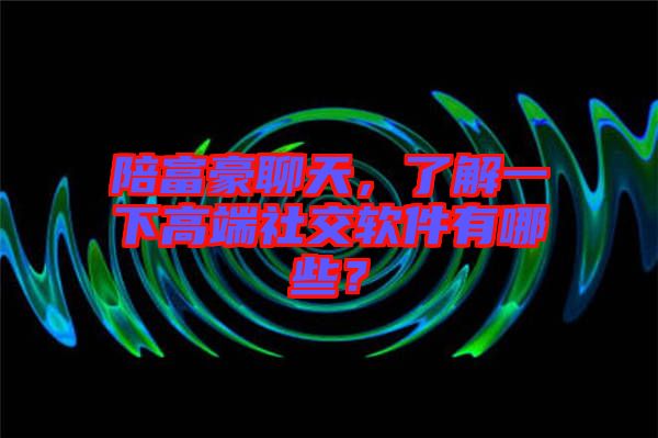 陪富豪聊天，了解一下高端社交軟件有哪些？