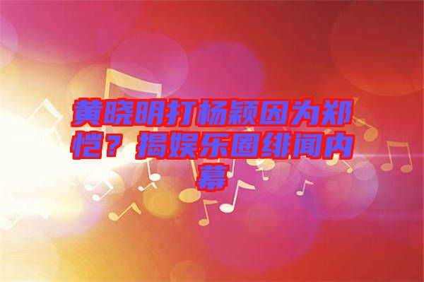 黃曉明打楊穎因為鄭愷？揭娛樂圈緋聞內(nèi)幕