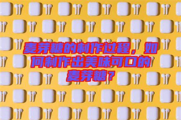 麥芽糖的制作過程，如何制作出美味可口的麥芽糖？