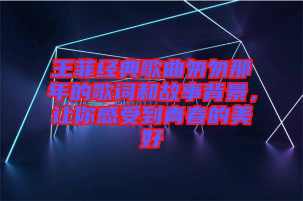 王菲經(jīng)典歌曲匆匆那年的歌詞和故事背景，讓你感受到青春的美好