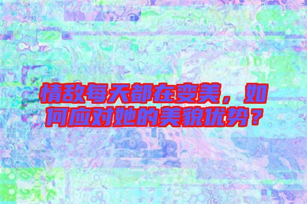 情敵每天都在變美，如何應對她的美貌優(yōu)勢？