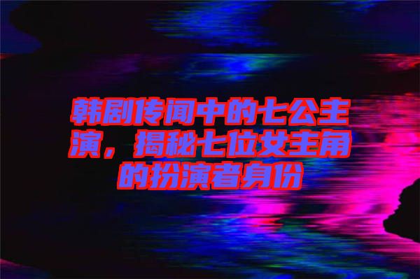 韓劇傳聞中的七公主演，揭秘七位女主角的扮演者身份