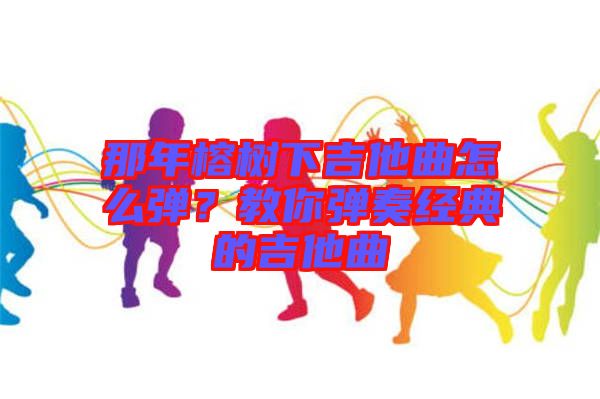 那年榕樹下吉他曲怎么彈？教你彈奏經(jīng)典的吉他曲