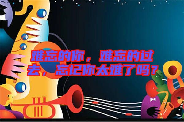 難忘的你，難忘的過(guò)去，忘記你太難了嗎？