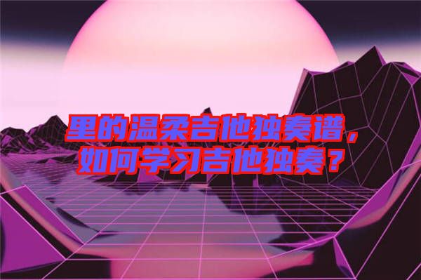 里的溫柔吉他獨奏譜，如何學習吉他獨奏？