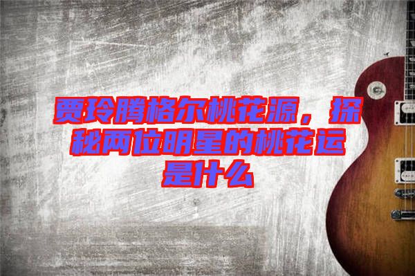 賈玲騰格爾桃花源，探秘兩位明星的桃花運(yùn)是什么