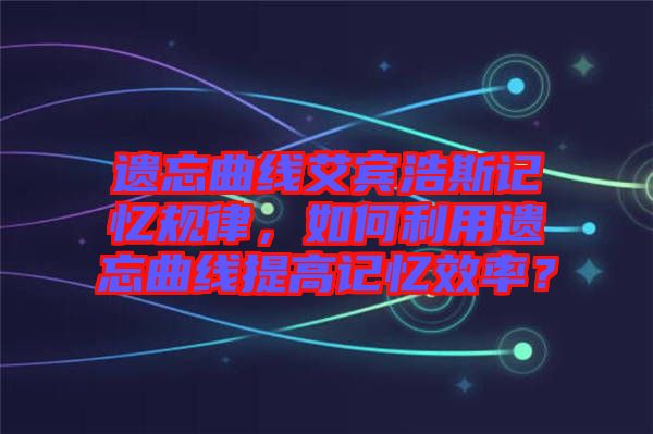 遺忘曲線艾賓浩斯記憶規(guī)律，如何利用遺忘曲線提高記憶效率？