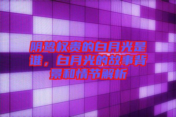 陰鷙權(quán)貴的白月光是誰(shuí)，白月光的故事背景和情節(jié)解析