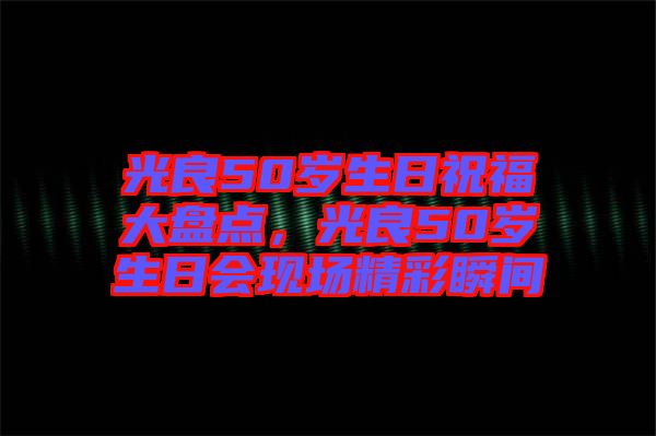 光良50歲生日祝福大盤點，光良50歲生日會現(xiàn)場精彩瞬間