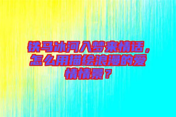 鐵馬冰河入夢來情話，怎么用描繪浪漫的愛情情景？