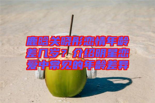鹿晗關(guān)曉彤戀情年齡差幾歲？介紹明星戀愛中常見的年齡差異