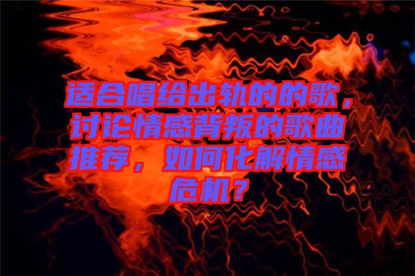 適合唱給出軌的的歌，討論情感背叛的歌曲推薦，如何化解情感危機(jī)？