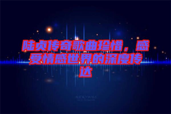 陸貞傳奇歌曲珍惜，感受情感世界的深度傳達(dá)
