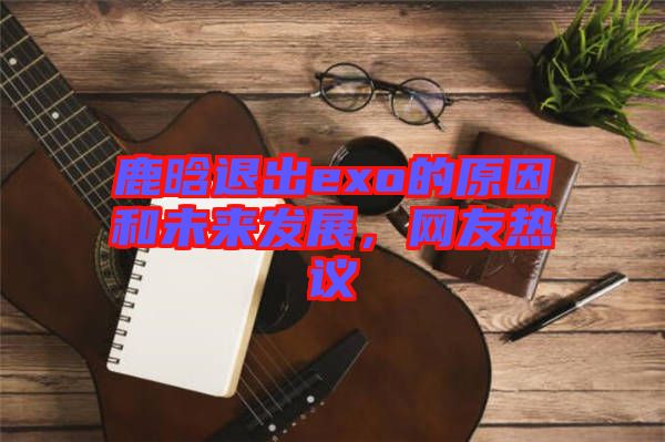 鹿晗退出exo的原因和未來發(fā)展，網(wǎng)友熱議