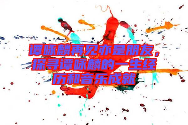 譚詠麟再見亦是朋友，探尋譚詠麟的一生經(jīng)歷和音樂成就