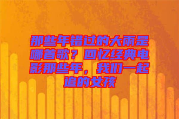那些年錯過的大雨是哪首歌？回憶經(jīng)典電影那些年，我們一起追的女孩