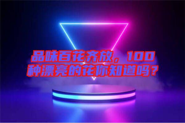品味百花齊放，100種漂亮的花你知道嗎？