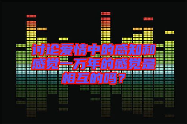 討論愛情中的感知和感覺一萬年的感覺是相互的嗎？
