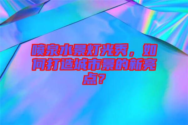 噴泉水景燈光秀，如何打造城市景的新亮點(diǎn)？