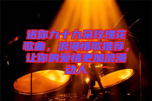 送你九十九朵玫瑰花歌曲，浪漫情歌推薦，讓你的愛情更加浪漫動人