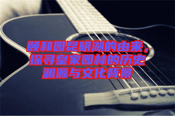 頤和園昆明湖的由來，探尋皇家園林的歷史淵源與文化背景