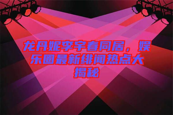 龍丹妮李宇春同居，娛樂圈最新緋聞熱點大揭秘