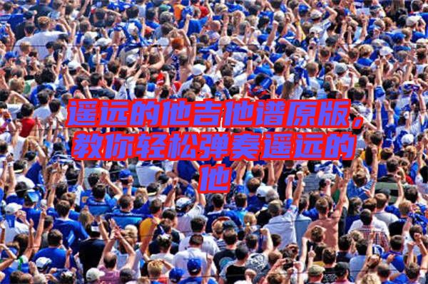 遙遠(yuǎn)的他吉他譜原版，教你輕松彈奏遙遠(yuǎn)的他