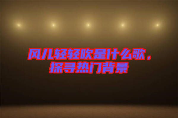 風兒輕輕吹是什么歌，探尋熱門背景