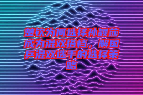楚欽為何選擇孫穎莎成為混雙搭檔，解國(guó)乒混雙選手的選擇策略