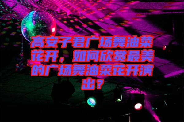 高安子君廣場(chǎng)舞油菜花開，如何欣賞最美的廣場(chǎng)舞油菜花開演出？