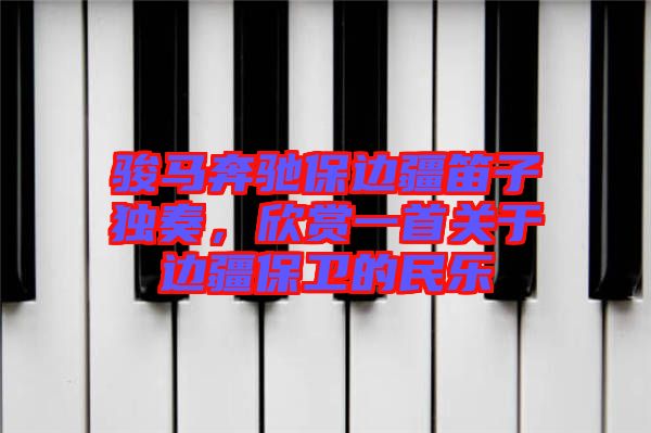 駿馬奔馳保邊疆笛子獨(dú)奏，欣賞一首關(guān)于邊疆保衛(wèi)的民樂(lè)
