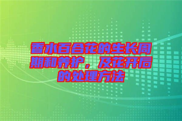香水百合花的生長周期和養(yǎng)護(hù)，及花開后的處理方法