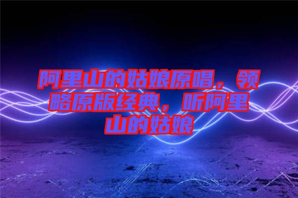 阿里山的姑娘原唱，領(lǐng)略原版經(jīng)典，聽阿里山的姑娘