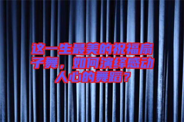 這一生最美的祝福扇子舞，如何演繹感動人心的舞蹈？