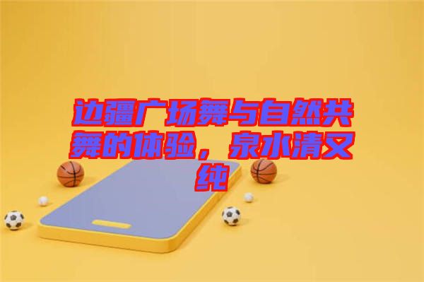 邊疆廣場舞與自然共舞的體驗，泉水清又純
