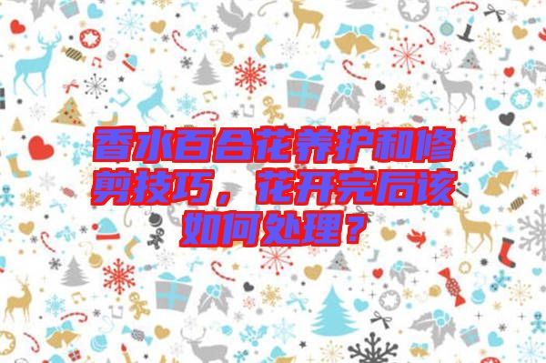 香水百合花養(yǎng)護和修剪技巧，花開完后該如何處理？