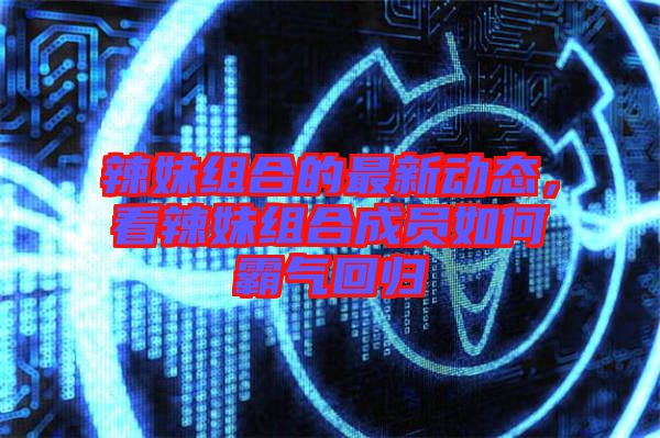 辣妹組合的最新動(dòng)態(tài)，看辣妹組合成員如何霸氣回歸