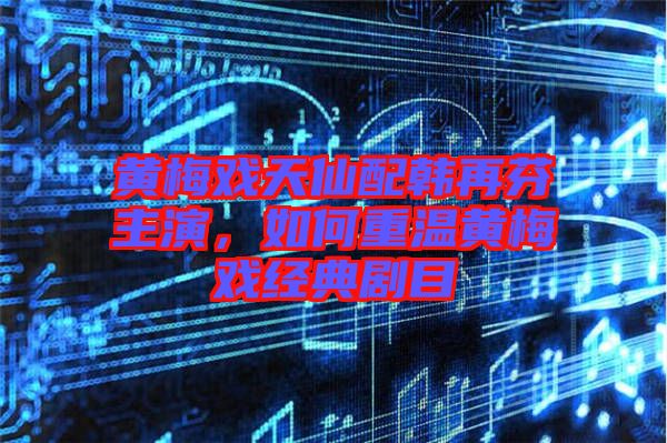 黃梅戲天仙配韓再芬主演，如何重溫黃梅戲經(jīng)典劇目