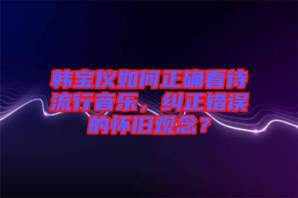 韓寶儀如何正確看待流行音樂，糾正錯誤的懷舊觀念？