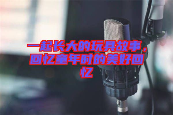 一起長(zhǎng)大的玩具故事，回憶童年時(shí)的美好回憶