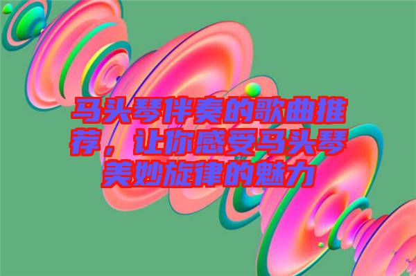 馬頭琴伴奏的歌曲推薦，讓你感受馬頭琴美妙旋律的魅力